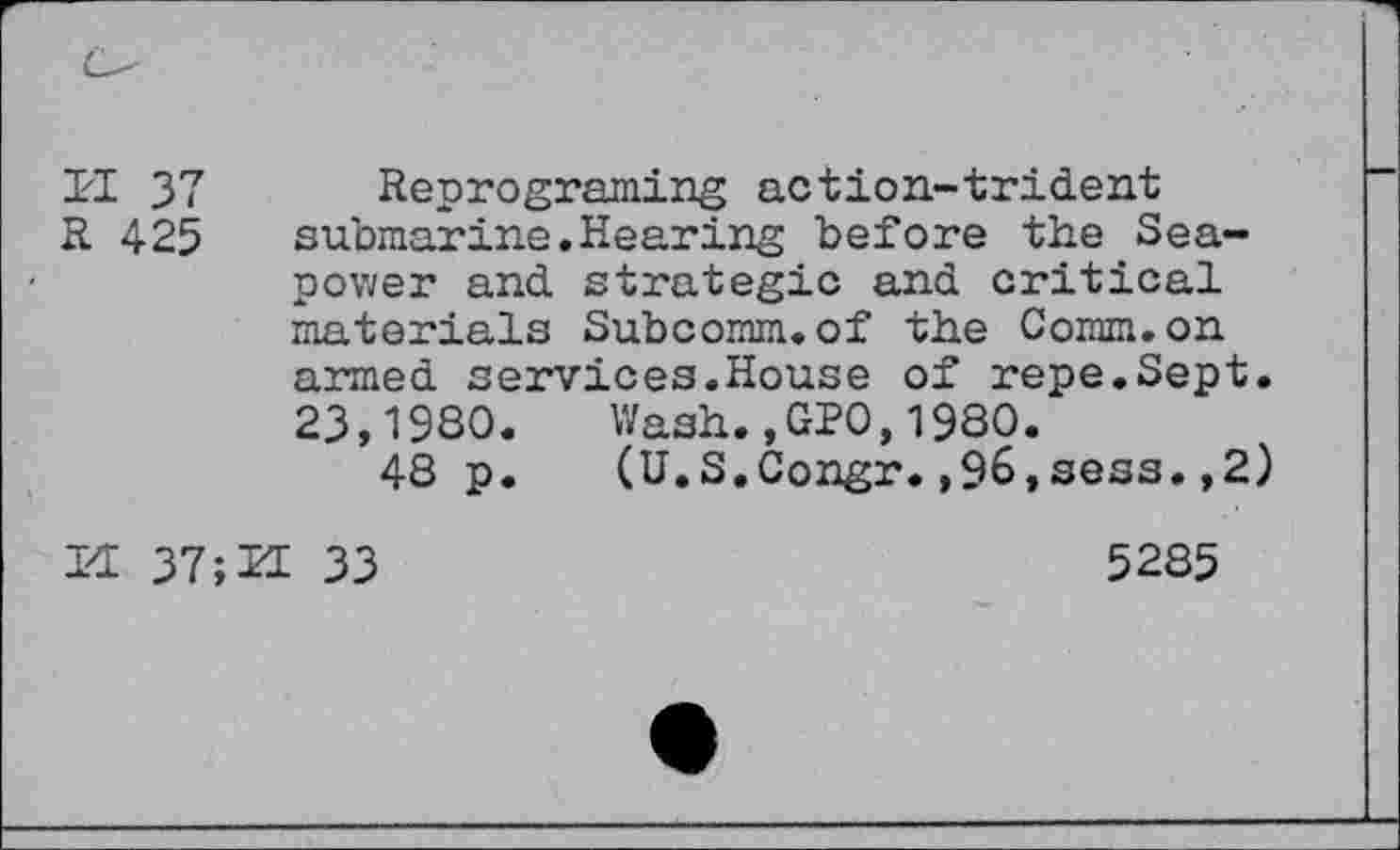 ﻿14 37
H 425
Reprograming action-trident submarine.Hearing before the Seapower and strategic and critical materials Subcomm.of the Comm.on armed services.House of repe.Sept. 23,1980. Wash.,GPO,1980.
48 p. (U.S.Congr.,96,sess.,2)
14 37;H 33
5285